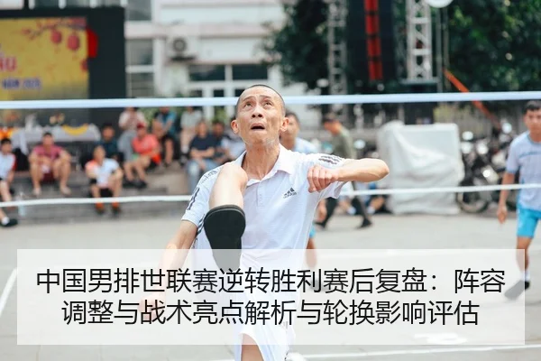 中国男排世联赛逆转胜利赛后复盘：阵容调整与战术亮点解析与轮换影响评估